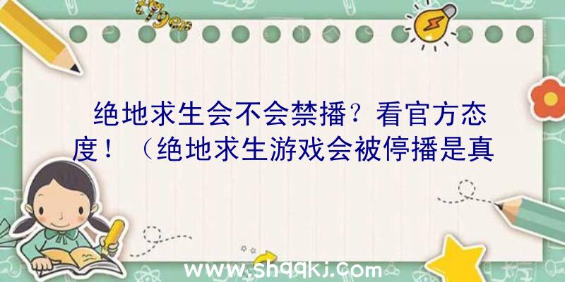 绝地求生会不会禁播？看官方态度！（绝地求生游戏会被停播是真的吗？）